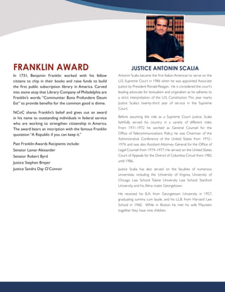 FRANKLIN AWARD                                                      JUSTICE ANTONIN SCALIA
In 1731, Benjamin Franklin worked with his fellow           Antonin Scalia became the first Italian-American to serve on the
citizens to chip in their books and raise funds to build    U.S. Supreme Court in 1986 when he was appointed Associate
the first public subscription library in America. Carved    Justice by President Ronald Reagan. He is considered the court’s
into stone atop that Library Company of Philadelphia are    leading advocate for textualism and originalism as he adheres to
Franklin’s words: “Communiter Bona Profundere Deum          a strict interpretation of the U.S. Constitution. This year marks
Est” to provide benefits for the common good is divine.     Justice Scalia’s twenty-third year of service in the Supreme
                                                            Court.
NCoC shares Franklin’s belief and gives out an award
in his name to outstanding individuals in federal service   Before assuming the role as a Supreme Court Justice, Scalia
who are working to strengthen citizenship in America.       faithfully served his country in a variety of different roles.
The award bears an inscription with the famous Franklin     From 1971-1972 he worked as General Counsel for the
quotation “A Republic if you can keep it.”                  Office of Telecommunications Policy; he was Chairman of the
                                                            Administrative Conference of the United States from 1972–
Past Franklin Awards Recipients include:                    1974, and was also Assistant Attorney General for the Office of
Senator Lamar Alexander                                     Legal Counsel from 1974–1977. He served on the United States
Senator Robert Byrd                                         Court of Appeals for the District of Columbia Circuit from 1982
Justice Stephen Breyer                                      until 1986.

Justice Sandra Day O’Connor                                 Justice Scalia has also served on the faculties of numerous
                                                            universities including the University of Virginia, University of
                                                            Chicago Law School, Tulane University Law School, Stanford
                                                            University, and his Alma mater Georgetown.

                                                            He received his B.A. from Georgetown University in 1957,
                                                            graduating summa cum laude, and his LL.B. from Harvard Law
                                                            School in 1960. While in Boston he met his wife Maureen;
                                                            together they have nine children.
 