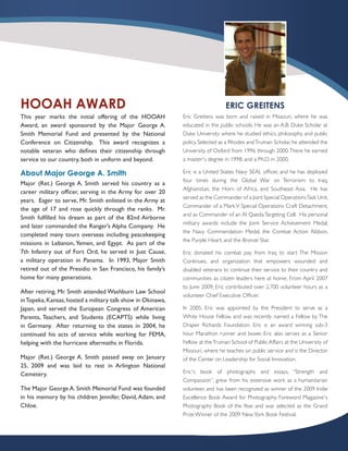 HOOAH AWARD                                                                     ERIC GREITENS
This year marks the initial offering of the HOOAH            Eric Greitens was born and raised in Missouri, where he was
Award, an award sponsored by the Major George A.             educated in the public schools. He was an A.B. Duke Scholar at
Smith Memorial Fund and presented by the National            Duke University where he studied ethics, philosophy, and public
Conference on Citizenship. This award recognizes a           policy. Selected as a Rhodes and Truman Scholar, he attended the
notable veteran who defines their citizenship through        University of Oxford from 1996 through 2000. There he earned
service to our country, both in uniform and beyond.          a master¹s degree in 1998, and a Ph.D. in 2000.

About Major George A. Smith                                  Eric is a United States Navy SEAL officer, and he has deployed
                                                             four times during the Global War on Terrorism: to Iraq,
Major (Ret.) George A. Smith served his country as a
                                                             Afghanistan, the Horn of Africa, and Southeast Asia. He has
career military officer, serving in the Army for over 20
                                                             served as the Commander of a Joint Special Operations Task Unit,
years. Eager to serve, Mr. Smith enlisted in the Army at
                                                             Commander of a Mark V Special Operations Craft Detachment,
the age of 17 and rose quickly through the ranks. Mr.
                                                             and as Commander of an Al Qaeda Targeting Cell. His personal
Smith fulfilled his dream as part of the 82nd Airborne
                                                             military awards include the Joint Service Achievement Medal,
and later commanded the Ranger’s Alpha Company. He
                                                             the Navy Commendation Medal, the Combat Action Ribbon,
completed many tours overseas including peacekeeping
                                                             the Purple Heart, and the Bronze Star.
missions in Lebanon, Yemen, and Egypt. As part of the
7th Infantry out of Fort Ord, he served in Just Cause,       Eric donated his combat pay from Iraq to start The Mission
a military operation in Panama. In 1993, Major Smith         Continues, and organization that empowers wounded and
retired out of the Presidio in San Francisco, his family’s   disabled veterans to continue their service to their country and
home for many generations.                                   communities as citizen leaders here at home. From April 2007
                                                             to June 2009, Eric contributed over 2,700 volunteer hours as a
After retiring, Mr. Smith attended Washburn Law School
                                                             volunteer Chief Executive Officer.
in Topeka, Kansas, hosted a military talk show in Okinawa,
Japan, and served the European Congress of American          In 2005, Eric was appointed by the President to serve as a
Parents, Teachers, and Students (ECAPTS) while living        White House Fellow, and was recently named a Fellow by The
in Germany. After returning to the states in 2004, he        Draper Richards Foundation. Eric is an award winning sub-3
continued his acts of service while working for FEMA,        hour Marathon runner and boxer. Eric also serves as a Senior
helping with the hurricane aftermaths in Florida.            Fellow at the Truman School of Public Affairs at the University of
                                                             Missouri, where he teaches on public service and is the Director
Major (Ret.) George A. Smith passed away on January          of the Center on Leadership for Social Innovation.
25, 2009 and was laid to rest in Arlington National
Cemetery.                                                    Eric¹s book of photographs and essays, “Strength and
                                                             Compassion”, grew from his extensive work as a humanitarian
The Major George A. Smith Memorial Fund was founded          volunteer, and has been recognized as winner of the 2009 Indie
in his memory by his children Jennifer, David, Adam, and     Excellence Book Award for Photography, Foreword Magazine¹s
Chloe.                                                       Photography Book of the Year, and was selected as the Grand
                                                             Prize Winner of the 2009 New York Book Festival.
 