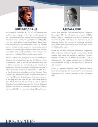 JOHN BRIDGELAND                                                         BARBARA BUSH
John Bridgeland is President & CEO of Civic Enterprises. He          Barbara Bush graduated from Yale University with a degree in
works on issues ranging from the high school dropout crisis          Humanities in 2004. She is President and co-founder of Global
and the conservation of our national parks to community and          Health Corps, an organization that aims to strengthen the
national service and poverty. He is Vice Chairman of Malaria No      movement for global health equity and improve the quality of
More and a senior advisor to the United Nations Special Envoy        healthcare services for the poor by connecting outstanding
for Malaria, working to end malaria deaths in Africa by 2015. His    young leaders with organizations working on the front lines in
work on the high school dropout crisis has fostered a national       the fight for global health.
movement to increase high school graduation rates. He also
                                                                     For the past two years, she worked in Educational Programming
is one of the leaders of Service Nation, which resulted in the
                                                                     at the Smithsonian Institution’s Cooper-Hewitt, National Design
enactment of the Edward M. Kennedy Serve America Act.
                                                                     Museum. After college, she worked for Red Cross Children¹s
Before Civic Enterprises, Bridgeland served as Assistant to the      Hospital in Capetown, South Africa and interned for UNICEF
President of the United States and the first Director of the         in Botswana. She has traveled extensively with the UN World
USA Freedom Corps. In that role, he coordinated more than            Food Programme, focusing on the importance of nutrition in
$1 billion in domestic and international service initiatives and     ARV treatment.
worked with non-profits, corporations and schools to foster a
                                                                     Barbara is a member of UNICEF’s Next Generation Steering
culture of service in the aftermath of September 11, 2001. Prior
                                                                     Committee and is on the Board of Advisors for Covenant House
to that, Bridgeland served as Director of the Domestic Policy
                                                                     International. She is a regular contributor to the UK magazine
Council at the White House, where he coordinated policy on
                                                                     POP.
more than 100 issues. Bridgeland began his professional career
by practicing law in the New York and Paris, France offices of
Davis Polk & Wardwell. He also served as Chief of Staff and
Counsel to former U.S. Congressman Rob Portman. Bridgeland
graduated with honors in government from Harvard University
and received his J.D. at the University of Virginia School of Law.




BIOGRAPHIES
 