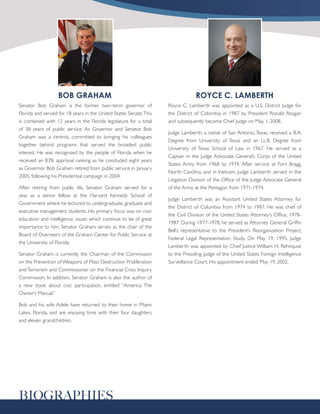 BOB GRAHAM                                                    ROYCE C. LAMBERTH
Senator Bob Graham is the former two–term governor of               Royce C. Lamberth was appointed as a U.S. District Judge for
Florida and served for 18 years in the United States Senate. This   the District of Colombia in 1987 by President Ronald Reagan
is combined with 12 years in the Florida legislature for a total    and subsequently became Chief Judge on May 1, 2008.
of 38 years of public service. As Governor and Senator, Bob
                                                                    Judge Lamberth, a native of San Antonio, Texas, received a B.A.
Graham was a centrist, committed to bringing his colleagues
                                                                    Degree from University of Texas and an LL.B. Degree from
together behind programs that served the broadest public
                                                                    University of Texas School of Law in 1967. He served as a
interest. He was recognized by the people of Florida when he
                                                                    Captain in the Judge Advocate General’s Corps of the United
received an 83% approval ranking as he concluded eight years
                                                                    States Army from 1968 to 1974. After service at Fort Bragg,
as Governor. Bob Graham retired from public service in January
                                                                    North Carolina, and in Vietnam, Judge Lamberth served in the
2005, following his Presidential campaign in 2004.
                                                                    Litigation Division of the Office of the Judge Advocate General
After retiring from public life, Senator Graham served for a        of the Army at the Pentagon from 1971-1974.
year as a senior fellow at the Harvard Kennedy School of
                                                                    Judge Lamberth was an Assistant United States Attorney for
Government where he lectured to undergraduate, graduate and
                                                                    the District of Columbia from 1974 to 1987. He was chief of
executive management students. His primary focus was on civic
                                                                    the Civil Division of the United States Attorney’s Office, 1978-
education and intelligence, issues which continue to be of great
                                                                    1987. During 1977-1978, he served as Attorney General Griffin
importance to him. Senator Graham serves as the chair of the
                                                                    Bell’s representative to the President’s Reorganization Project,
Board of Overseers of the Graham Center for Public Service at
                                                                    Federal Legal Representation Study. On May 19, 1995, Judge
the University of Florida.
                                                                    Lamberth was appointed by Chief Justice William H. Rehnquist
Senator Graham is currently the Chairman of the Commission          to the Presiding Judge of the United States Foreign Intelligence
on the Prevention of Weapons of Mass Destruction Proliferation      Surveillance Court. His appointment ended May 19, 2002.
and Terrorism and Commissioner on the Financial Crisis Inquiry
Commission. In addition, Senator Graham is also the author of
a new book about civic participation, entitled “America: The
Owner’s Manual.”

Bob and his wife Adele have returned to their home in Miami
Lakes, Florida, and are enjoying time with their four daughters
and eleven grandchildren.




BIOGRAPHIES
 
