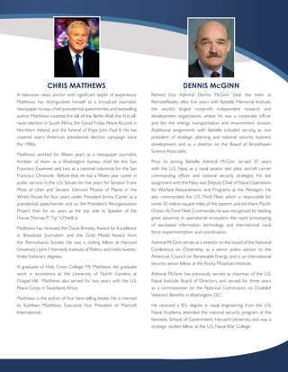 CHRIS MATTHEWS                                                         DENNIS McGINN
A television news anchor with significant depth of experience,         Retired Vice Admiral Dennis McGinn took the helm at
Matthews has distinguished himself as a broadcast journalist,          RemoteReality after five years with Battelle Memorial Institute,
newspaper bureau chief, presidential speechwriter, and bestselling     the world’s largest nonprofit independent research and
author. Matthews covered the fall of the Berlin Wall, the first all-   development organization, where he was a corporate officer
races election in South Africa, the Good Friday Peace Accord in        and led the energy, transportation and environment division.
Northern Ireland, and the funeral of Pope John Paul II. He has         Additional assignments with Battelle included serving as vice
covered every American presidential election campaign since            president of strategic planning and national security business
the 1980s.                                                             development, and as a director on the Board of Brookhaven
                                                                       Science Associates.
Matthews worked for fifteen years as a newspaper journalist,
thirteen of them as a Washington bureau chief for the San              Prior to joining Battelle, Admiral McGinn served 35 years
Francisco Examiner and two as a national columnist for the San         with the U.S. Navy as a naval aviator, test pilot, aircraft carrier
Francisco Chronicle. Before that, he had a fifteen year career in      commanding officer, and national security strategist. His last
public service: in the U.S. Senate for five years for Senator Frank    assignment with the Navy was Deputy Chief of Naval Operations
Moss of Utah and Senator Edmund Muskie of Maine; in the                for Warfare Requirements and Programs at the Pentagon. He
White House for four years under President Jimmy Carter as a           also commanded the U.S. Third Fleet, which is responsible for
presidential speechwriter and on the President’s Reorganization        some 50 million square miles of the eastern and northern Pacific
Project then for six years as the top aide to Speaker of the           Ocean. As Third Fleet Commander, he was recognized for leading
House Thomas P. “Tip” O’Neill, Jr.                                     great advances in operational innovation, the rapid prototyping
                                                                       of sea-based information technology, and international naval
Matthews has received the David Brinkley Award for Excellence
                                                                       force experimentation and coordination.
in Broadcast Journalism and the Gold Medal Award from
the Pennsylvania Society. He was a visiting fellow at Harvard          Admiral McGinn serves as a director on the board of the National
University’s John F. Kennedy Institute of Politics and holds twenty-   Conference on Citizenship, as a senior policy advisor to the
three honorary degrees.                                                American Council on Renewable Energy and is an international
                                                                       security senior fellow at the Rocky Mountain Institute.
A graduate of Holy Cross College, Mr. Matthews did graduate
work in economics at the University of North Carolina at               Admiral McGinn has previously served as chairman of the U.S.
Chapel Hill. Matthews also served for two years with the U.S.          Naval Institute Board of Directors, and served for three years
Peace Corps in Swaziland, Africa.                                      as a commissioner on the National Commission on Disabled
                                                                       Veterans’ Benefits in Washington, D.C.
Matthews is the author of four best-selling books. He is married
to Kathleen Matthews, Executive Vice President of Marriott             He received a B.S. degree in naval engineering from the U.S.
International.                                                         Naval Academy, attended the national security program at the
                                                                       Kennedy School of Government, Harvard University, and was a
                                                                       strategic studies fellow at the U.S. Naval War College.
 