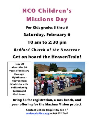 NCO Children’s
            Missions Day
              For Kids grades 3 thru 6

            Saturday, February 6
               10 am to 2:30 pm
   Bedford Church of the Nazarene

  Get on board the HeavenTrain!
    Hear all
  about the 30
years of ministry
    through
  Lighthouse -
  HeavenTrain
 Ministries with
 Phil and Andy
   Batten and
   their team.!

  Bring $3 for registration, a sack lunch, and
 your offering for the Maxima Mision project.
              Contact Debbie Boquist by Feb 1st
              debboquist@bcn.org or 440.232.7440
 