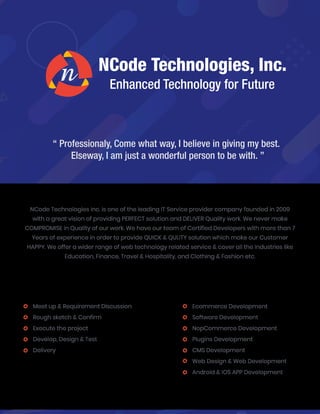 NCode Technologies, Inc.
Enhanced Technology for Future
“ Professionaly, Come what way, I believe in giving my best.
Elseway, I am just a wonderful person to be with. ”
Meet up & Requirement Discussion
Rough sketch & Confirm
Execute the project
Develop, Design & Test
Delivery
NCode Technologies Inc. is one of the leading IT Service provider company founded in 2009
with a great vision of providing PERFECT solution and DELIVER Quality work. We never make
COMPROMISE in Quality of our work. We have our team of Certified Developers with more than 7
Years of experience in order to provide QUICK & QULITY solution which make our Customer
HAPPY. We offer a wider range of web technology related service & cover all the Industries like
Education, Finance, Travel & Hospitality, and Clothing & Fashion etc.
We follow SIMPLE & UNIQUE strategy:
Ecommerce Development
Software Development
NopCommerce Development
Plugins Development
CMS Development
Web Design & Web Development
Android & IOS APP Development
Core Expertise of ARE:
 