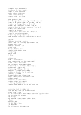 Password boot.properties
Examining Server Status
Shutting Down Servers
Admin Server Shutdown
Admin Server Backup
Wrapper Start Scripts
NODE MANAGER (NM)
Node Manager Functionality & Configuration
Starting a Administration Server from NM
Starting a Managed Server from NM
Restarting a Managed Server from NM
Shutting Down a Server Instance From a NM
Working with Machines
Creating a Machine
Adding Server Instances To a Machine
Starting The Node Manager
Monitoring Managed Servers
Node Manager Logs and Configuration Files
LOGGING
WebLogic Logging Services
Specifying the Logging Implementation
Message Severity
WebLogic Server Logs
Server Log
Viewing Server Log
Configuring Server Log
Domain Log
Debug Logs
GC logs
CLUSTERING
What Is Clustering?
What Components Can Be Clustered?
Basic Cluster Diagrams
Web Container Load Balancing
Horizontal vs. Vertical Clustering
Horizontal Clustering
Clustering WebLogic Server
WebLogic Cluster Requirements
Configure Domain For Clustering
Create A Cluster
Multicasting vs. Unicasting
HttpClusterServlet Load Balancer
Session State
Clustered Session State
Session State Strategies
In-Memory Replication
Configuring Session State Replication
PACKAGING JAVA APPLICATION
Java Web Application Architecture
Basic java files
The Infrastructure for Enterprise Web Applications
JEE Application Assembly
Web Module
Web Module - Deployment Descriptor
web.xml
weblogic.xml
WEB-INF Directory
EJB Modules
EJB Deployment Descriptors

 