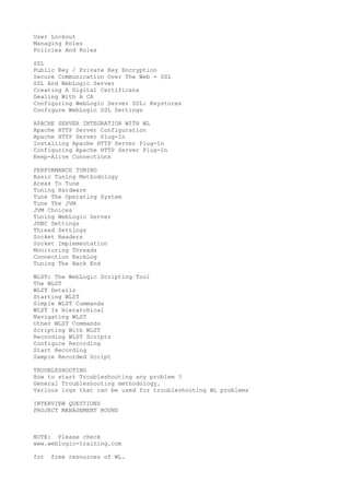 User Lockout
Managing Roles
Policies And Roles
SSL
Public Key / Private Key Encryption
Secure Communication Over The Web - SSL
SSL And WebLogic Server
Creating A Digital Certificate
Dealing With A CA
Configuring WebLogic Server SSL: Keystores
Configure WebLogic SSL Settings
APACHE SERVER INTEGRATION WITH WL
Apache HTTP Server Configuration
Apache HTTP Server Plug-In
Installing Apache HTTP Server Plug-In
Configuring Apache HTTP Server Plug-In
Keep-Alive Connections
PERFORMANCE TUNING
Basic Tuning Methodology
Areas To Tune
Tuning Hardware
Tune The Operating System
Tune The JVM
JVM Choices
Tuning WebLogic Server
JDBC Settings
Thread Settings
Socket Readers
Socket Implementation
Monitoring Threads
Connection BackLog
Tuning The Back End
WLST: The WebLogic Scripting Tool
The WLST
WLST Details
Starting WLST
Simple WLST Commands
WLST Is Hierarchical
Navigating WLST
Other WLST Commands
Scripting With WLST
Recording WLST Scripts
Configure Recording
Start Recording
Sample Recorded Script
TROUBLESHOOTING
How to start Troubleshooting any problem ?
General Troubleshooting methodology.
Various logs that can be used for troubleshooting WL problems
INTERVIEW QUESTIONS
PROJECT MANAGEMENT ROUND

NOTE: Please check
www.weblogic-training.com
for

free resources of WL.

 