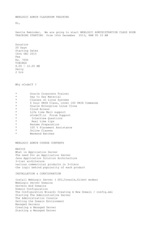 WEBLOGIC ADMIN CLASSROOM TRAINING
Hi,
Gentle Reminder. We are going to start WEBLOGIC ADMINISTRATION CLASS ROOM
TRAINING STARTING from 16th December 2013, 8AM TO 10 AM
Duration
20 Days
Starting Dates
16th DEC 2013
Fee
Rs. 7000
TIMINGS
8.00 – 10.00 AM
Daily
2 hrs

Why nCodeIT ?
*
*
*
*
*
*
*
*
*
*
*
*
*
*

Oracle Corporate Trainer
Day to Day Material
Classes on Linux Systems
4 hour UNIX Class, cover 100 UNIX Commands
Oracle Enterprise Linux Clone
Cloud Access
Life time Mail support
nCodeIT.in Forum Support
Interview Questions
Real time tips
Resume Preparation
100 % Placement Assistance
Online Classes
Weekend Batches

WEBLOGIC ADMIN COURSE CONTENTS
BASICS
What is Application Server
The need for an Application Server
Java Application Solution Architecture
3-tier architecure
various commericial products in 3-tiers
the logic behind popularity of each product
INSTALLATION & CONFIGURATION
Install WebLogic Server ( GUI,Console,Silent modes)
WebLogic Server Domains
Servers And Domains
Domain Configuration
The Configuration Wizard: Creating A New Domain / config.xml
Starting The Administrative Server
The Administration Console
Setting the Domain Environment
Managed Servers
Creating a Managed Server
Starting a Managed Server

 