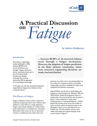 Fatigue
by Andrew Halfpenny
... between 80-90% of all structural failures
occur through a fatigue mechanism.
However, the adoption of fatigue prediction
in the finite element community, where
most structural engineering decisions are
made,hasbeenlimited.
Introduction
According to independent
studies by Battelle in 1982,
between 80-90% of all
structural failures occur
through a fatigue mechanism,
with an estimated annual cost in
the US of about $1.5B.
Furthermore Battelle
concluded this could be
reduced by 29% by application
of current fatigue technology.
In this paper we overview the physical behaviour
responsible for fatigue from initiation to final
component failure.
The Physics of Fatigue
Fatigue is defined as 'Failure under a repeated or
otherwise varying load, which never reaches a level
sufficient to cause failure in a single application.'
Fatigue cracks always develop as a result of cyclic
plastic deformation in a localised area. This plastic
deformation often arises, not due to theoretical
stresses in a perfect part, but rather due to the
presence of a small crack or pre-existing defect on
the surface of a component, which is practically
undetectable and clearly unfeasible to model using
traditional Finite Element techniques.
August Wöhler was the first to study fatigue and
propose an empirical approach. Between 1852 and
1870,Wöhler studied the progressive failure of
railway axles. He constructed the test rig shown in
Figure 1, which subjected 2 railway axles
simultaneously to a rotating bending test. Wöhler
plotted the nominal stress versus the number of
cycles to failure, which has become known as the
SN diagram. Each curve is still referred to as a
Wöhler line. The SN method is still the most
widely used today and a typical example of the
curve is shown in Figure 1.
Copyright © nCode International Ltd. All rights reserved.
on
Fatigue
A Practical Discussion
Managing Durability
nCode n
TP-0123
 
