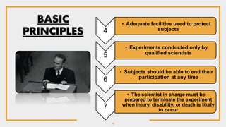 10
4
• Adequate facilities used to protect
subjects
5
• Experiments conducted only by
qualified scientists
6
• Subjects should be able to end their
participation at any time
7
• The scientist in charge must be
prepared to terminate the experiment
when injury, disability, or death is likely
to occur
BASIC
PRINCIPLES
 