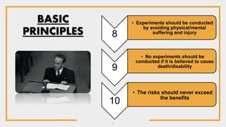 11
8
• Experiments should be conducted
by avoiding physical/mental
suffering and injury
9
• No experiments should be
conducted if it is believed to cause
death/disability
10
• The risks should never exceed
the benefits
BASIC
PRINCIPLES
 