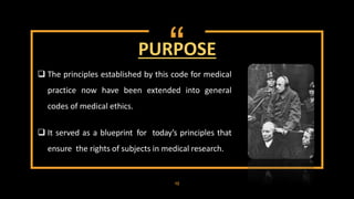 “
 The principles established by this code for medical
practice now have been extended into general
codes of medical ethics.
 It served as a blueprint for today’s principles that
ensure the rights of subjects in medical research.
PURPOSE
12
 