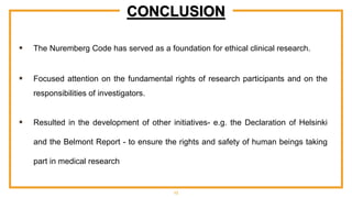 CONCLUSION
 The Nuremberg Code has served as a foundation for ethical clinical research.
 Focused attention on the fundamental rights of research participants and on the
responsibilities of investigators.
 Resulted in the development of other initiatives- e.g. the Declaration of Helsinki
and the Belmont Report - to ensure the rights and safety of human beings taking
part in medical research
13
 