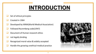 INTRODUCTION
 Set of ethical principles
 Created in 1964
 Developed by WMA(World Medical Association)
 Followed Nuremberg code(1947)
 Document of Human research ethics
 not legally binding
 Recognized moral value & widely accepted
 Handle the growing unethical medical practice
15
 