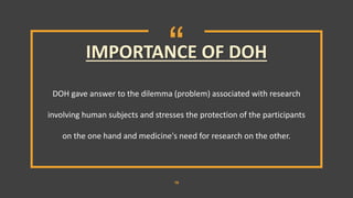 “
16
DOH gave answer to the dilemma (problem) associated with research
involving human subjects and stresses the protection of the participants
on the one hand and medicine's need for research on the other.
IMPORTANCE OF DOH
 