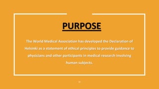PURPOSE
The World Medical Association has developed the Declaration of
Helsinki as a statement of ethical principles to provide guidance to
physicians and other participants in medical research involving
human subjects.
17
 