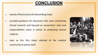 23
o heavily influenced by the Nuremberg Code.
o provided guidance for physicians who were conducting
clinical research and focused on researchers' roles and
responsibilities when it comes to protecting human
subjects.
o seen as the first major attempt of the medical
community to police itself.
CONCLUSION
 