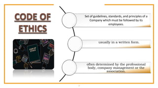 3
Set of guidelines, standards, and principles of a
Company which must be followed by its
employees.
usually in a written form.
often determined by the professional
body, company management or the
association.
CODE OF
ETHICS
 
