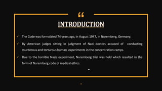 “
 The Code was formulated 74 years ago, in August 1947, in Nuremberg, Germany,
 By American judges sitting in judgment of Nazi doctors accused of conducting
murderous and torturous human experiments in the concentration camps.
 Due to the horrible Nazis experiment, Nuremberg trial was held which resulted in the
form of Nuremberg code of medical ethics.
●
4
INTRODUCTION
 