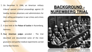 5
BACKGROUND -
NUREMBERG TRIAL
1. On December 9, 1946, an American military
tribunal opened criminal proceedings against 23
leading German physicians and administrators for
their willing participation in war crimes and crimes
against humanity.
2. It was held at the Palace of Justice in Nuremberg,
Germany.
3. Four American judges presided - The trial
described and documented some of the most
gruesome and painful medical experiments carried
out by Nazi Doctors.
 