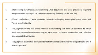 7
5) After hearing 85 witnesses and examining 1,471 documents that were presented, judgment
was pronounced on August 19, 1947 with sentencing following on the next day.
6) Of the 23 defendants, 7 were sentenced the death by hanging, 9 were given prison terms, and
7 were found not guilty.
7) The judgment by the war crimes tribunal at Nuremberg laid down 10 standards to which
physicians must confirm when carrying out experiments on human subjects in a new code that
is now accepted worldwide.
8) This judgment established a new standard of ethical medical behavior for the post World War II
human rights era.
 