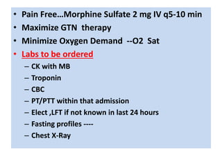 • Pain Free…Morphine Sulfate 2 mg IV q5-10 min
• Maximize GTN therapy
• Minimize Oxygen Demand --O2 Sat
• Labs to be ordered
– CK with MB
– Troponin
– CBC
– PT/PTT within that admission
– Elect ,LFT if not known in last 24 hours
– Fasting profiles ----
– Chest X-Ray
 
