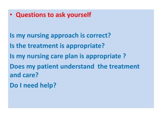 • Questions to ask yourself
Is my nursing approach is correct?
Is the treatment is appropriate?
Is my nursing care plan is appropriate ?
Does my patient understand the treatment
and care?
Do I need help?
 