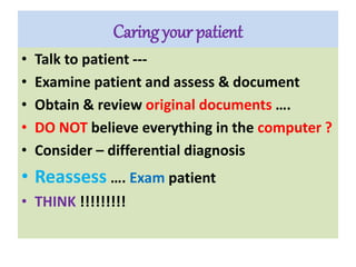 Caring your patient
• Talk to patient ---
• Examine patient and assess & document
• Obtain & review original documents ….
• DO NOT believe everything in the computer ?
• Consider – differential diagnosis
• Reassess …. Exam patient
• THINK !!!!!!!!!
 
