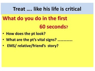 Treat …. like his life is critical
What do you do in the first
60 seconds?
• How does the pt look?
• What are the pt’s vital signs? ……………
• EMS/ relative/friend’s story?
 