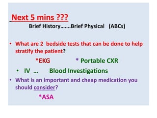 Next 5 mins ???
Brief History…….Brief Physical (ABCs)
• What are 2 bedside tests that can be done to help
stratify the patient?
*EKG * Portable CXR
• IV … Blood Investigations
• What is an important and cheap medication you
should consider?
*ASA
 