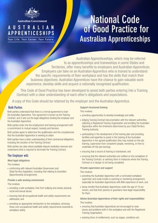 National Code
of Good Practice for
Australian Apprenticeships
Both Parties
Both parties understand that there is a formal agreement to train
the Australian Apprentice. This agreement is known as the Training
Contract, and it sets out the legal obligations binding the employer and
the Australian Apprentice.
Both parties enter into the employment and training arrangement with
a commitment to mutual respect, honesty and fairness.
Both parties agree to determine the qualification and the competencies
that the Australian Apprentice is working to attain.
Both parties have a clear understanding of their contractual obligations
including the duration of the Training Contract.
Both parties are clear about available dispute resolution avenues and
understand what is required to terminate the Training Contract.
The Employer will:
Meet legal obligations
This involves:
•	 conforming with relevant Australian Government and
State/Territory legislation, including that relating to Australian
Apprenticeship arrangements
Provide a safe working environment
This involves:
•	 providing a safe workplace, free from bullying and verbal, physical,
racial and sexual abuse;
•	 ensuring that all occupational health and safety requirements are
addressed; and
•	 providing an appropriate introduction to the workplace, stressing
those core occupational health and safety requirements essential to
workplace safety.
Australian Apprenticeships, which may be referred
to as apprenticeships and traineeships in some States and
Territories, offer many benefits to employers and Australian Apprentices.
Employers can take on an Australian Apprentice who is trained to understand
the specific requirements of their workplace and has the skills that match their
business objectives. Australian Apprentices have the chance to gain valuable work
experience, develop skills and acquire a nationally recognised qualification.
This Code of Good Practice has been developed to assist both parties entering into a Training
Contract with a clear understanding of each other’s obligations and expectations.
A copy of this Code should be retained by the employer and the Australian Apprentice.
Support structured training
This involves:
•	 providing opportunities to develop knowledge and skills;
•	 lodging Training Contract documentation with the relevant authorities,
selecting a Registered Training Organisation and enrolling the Australian
Apprentice within the timeframe determined by your State/Territory
Training Authority;
•	 participating in the development of the training plan and providing
facilities and expertise to assist in the training of the Australian
Apprentice in the agreed qualification (this may include on-the-job
training, supervision from competent people, mentoring, or time to
undertake off-the-job training);
•	 ensuring that a record of training is maintained; and
•	 ensuring that the relevant authorities are notified on the completion of
the Training Contract, or advising them in instances where the Training
Contract is in danger of not being completed.
Provide supervision and support
This involves:
•	 providing the Australian Apprentice with a nominated workplace
supervisor and could involve a coaching or mentoring arrangement,
especially for Australian Apprentices with little experience of work; and
•	 being mindful that Australian Apprentices under the age of 18 are
minors, and that their parents or guardians have legal responsibility
for them.
Advise Australian Apprentices of their rights and responsibilities
This involves:
•	 ensuring that Australian Apprentices are encouraged to raise
issues and problems both in the workplace and with the Registered
Training Organisation;
•	 advising them of entitlements, such as wages, conditions etc;
 
