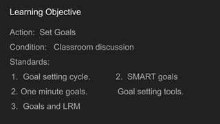 Learning Objective
Action: Set Goals
Condition: Classroom discussion
Standards:
1. Goal setting cycle. 2. SMART goals
2. O...