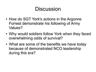 Discussion
● How do SGT York's actions in the Argonne
Forrest demonstrate his following of Army
Values?
● Why would soldie...