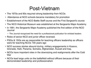 Post-Vietnam
● The 1970s and 80s required strong leadership from NCOs
● Attendance at NCO schools became mandatory for pro...