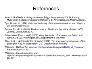 References
Arms, L. R. (2007). A history of the nco. Briggs Army Airbase, TX. U.S. Army
Museum of the Noncommissioned Offi...