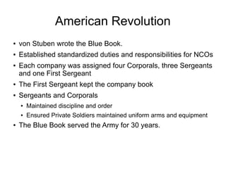 American Revolution
● von Stuben wrote the Blue Book.
● Established standardized duties and responsibilities for NCOs
● Ea...