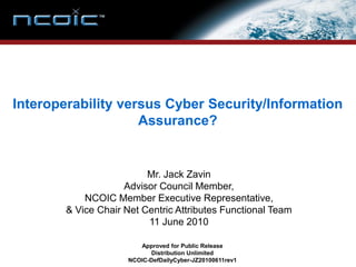 Interoperability versus Cyber Security/Information
                    Assurance?


                          Mr. Jack Zavin
                     Advisor Council Member,
            NCOIC Member Executive Representative,
        & Vice Chair Net Centric Attributes Functional Team
                          11 June 2010

                         Approved for Public Release
                            Distribution Unlimited
                      NCOIC-DefDailyCyber-JZ20100611rev1
 