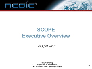 SCOPE
Executive Overview
         23 April 2010




              NCOIC Briefing
         Releasable to International
    NCOIC-SCOPE Exec Overview20100423   1
 