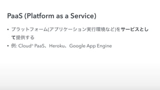 PaaS (Platform as a Service)
• プラットフォーム(アプリケーション実行環境など)をサービスとし
て提供する
• 例: Cloudn
PaaS、Heroku、Google App Engine
 