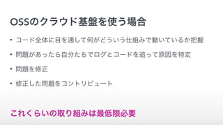 OSSのクラウド基盤を使う場合
• コード全体に目を通して何がどういう仕組みで動いているか把握
• 問題があったら自分たちでログとコードを追って原因を特定
• 問題を修正
• 修正した問題をコントリビュート
これくらいの取り組みは最低限必要
 