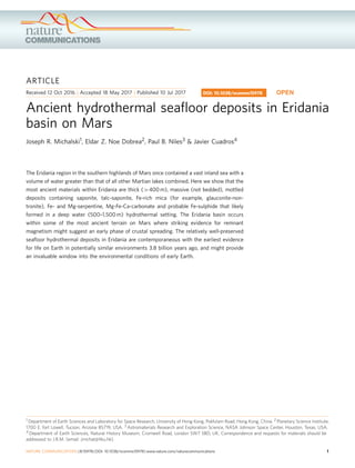ARTICLE
Received 12 Oct 2016 | Accepted 18 May 2017 | Published 10 Jul 2017
Ancient hydrothermal seaﬂoor deposits in Eridania
basin on Mars
Joseph R. Michalski1, Eldar Z. Noe Dobrea2, Paul B. Niles3 & Javier Cuadros4
The Eridania region in the southern highlands of Mars once contained a vast inland sea with a
volume of water greater than that of all other Martian lakes combined. Here we show that the
most ancient materials within Eridania are thick (4400 m), massive (not bedded), mottled
deposits containing saponite, talc-saponite, Fe-rich mica (for example, glauconite-non-
tronite), Fe- and Mg-serpentine, Mg-Fe-Ca-carbonate and probable Fe-sulphide that likely
formed in a deep water (500–1,500 m) hydrothermal setting. The Eridania basin occurs
within some of the most ancient terrain on Mars where striking evidence for remnant
magnetism might suggest an early phase of crustal spreading. The relatively well-preserved
seaﬂoor hydrothermal deposits in Eridania are contemporaneous with the earliest evidence
for life on Earth in potentially similar environments 3.8 billion years ago, and might provide
an invaluable window into the environmental conditions of early Earth.
DOI: 10.1038/ncomms15978 OPEN
1 Department of Earth Sciences and Laboratory for Space Research, University of Hong Kong, Pokfulam Road, Hong Kong, China. 2 Planetary Science Institute,
1700 E. fort Lowell, Tucson, Arizona 85719, USA. 3 Astromaterials Research and Exploration Science, NASA Johnson Space Center, Houston, Texas, USA.
4 Department of Earth Sciences, Natural History Museum, Cromwell Road, London SW7 5BD, UK. Correspondence and requests for materials should be
addressed to J.R.M. (email: jmichal@hku.hk).
NATURE COMMUNICATIONS | 8:15978 | DOI: 10.1038/ncomms15978 | www.nature.com/naturecommunications 1
 