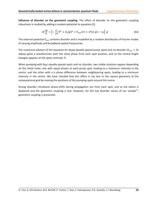 Geometrically-­‐locked	
  vortex	
  lattices	
  in	
  semiconductor	
  quantum	
  fluids	
                                                                                           Supplementary	
  Information	
  


Influence	
   of	
   disorder	
   on	
   the	
   geometric	
   coupling.	
   The	
   effect	
   of	
   disorder	
   on	
   the	
   geometric	
   coupling	
  
robustness	
  is	
  studied	
  by	
  adding	
  a	
  random	
  potential	
  to	
  equation	
  (2):	
  	
  

                                                      !"                    ℏ!
                                                𝑖ℏ           = −                  ∇! + 𝑈! 𝜓                  !
                                                                                                                 + 𝑉!"# 𝒓 + 𝑖𝑃 𝒓, 𝜓 − 𝑖𝜅   𝜓	
                                                          	
                 	
                 (S3)	
  
                                                      !"                   !!

The	
  external	
  potential	
   𝑉!"# 	
  contains	
  disorder	
  and	
  is	
  modelled	
  by	
  a	
  random	
  distribution	
  of	
  Fourier	
  modes	
  
of	
  varying	
  amplitude	
  and	
  broadband	
  spatial	
  frequencies.	
  

The	
   numerical	
   solution	
   of	
   this	
   equation	
   for	
   three	
   equally	
   spaced	
   pump	
   spots	
   and	
   no	
   disorder	
   ( 𝑉!"# = 0)	
  
always	
   gives	
   a	
   wavefunction	
   with	
   the	
   same	
   phase	
   from	
   each	
   spot	
   position,	
   and	
   so	
   the	
   central	
   bright	
  
hexagon	
  appears	
  at	
  the	
  spots	
  centroid,	
   𝑂 .	
  	
  

When	
  pumping	
  with	
  four	
  equally-­‐spaced	
  spots	
  and	
  no	
  disorder,	
  two	
  stable	
  solutions	
  appear	
  depending	
  
on	
   the	
   initial	
   noise:	
   one	
   with	
   equal	
   phases	
   at	
   each	
   pump	
   spot,	
   leading	
   to	
   a	
   maximum	
   intensity	
   in	
   the	
  
centre,	
   and	
   the	
   other	
   with	
   a	
   π	
   phase	
   difference	
   between	
   neighbouring	
   spots,	
   leading	
   to	
   a	
   minimum	
  
intensity	
   in	
   the	
   centre.	
   We	
   have	
   checked	
   that	
   this	
   effect	
   is	
   not	
   due	
   to	
   the	
   square	
   geometry	
   of	
   the	
  
computational	
  grid	
  by	
  moving	
  the	
  positions	
  of	
  the	
  pumping	
  spots	
  around	
  the	
  centre.	
  	
  

Strong	
   disorder	
   introduces	
   phase-­‐shifts	
   during	
   propagation	
   out	
   from	
   each	
   spot,	
   and	
   so	
   the	
   lattice	
   is	
  
displaced	
   and	
   the	
   geometric	
   coupling	
   is	
   lost.	
   However,	
   for	
   the	
   low	
   disorder	
   values	
   of	
   our	
   sample13,	
  
geometric	
  coupling	
  is	
  preserved.	
  

	
  




G.	
  Tosi,	
  G.	
  Christmann,	
  N.G.	
  Berloff,	
  P.	
  Tsotsis,	
  T.	
  Gao,	
  Z.	
  Hatzopoulos,	
  P.G.	
  Savvidis,	
  J.J.	
  Baumberg	
  	
  	
  	
  	
  	
  	
  	
  	
  	
  	
  	
  	
  	
  	
  	
  	
  	
  	
  	
  	
  	
  	
  	
  10	
  
                                                                                               	
  
 