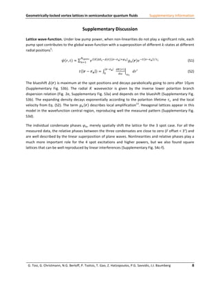 Geometrically-­‐locked	
  vortex	
  lattices	
  in	
  semiconductor	
  quantum	
  fluids	
                                                                                                 Supplementary	
  Information	
  


                                                                                        Supplementary	
  Discussion	
  
Lattice	
   wave-­‐function.	
   Under	
   low	
   pump	
   power,	
   when	
   non-­‐linearities	
   do	
   not	
   play	
   a	
   significant	
   role,	
   each	
  
pump	
  spot	
  contributes	
  to	
  the	
  global	
  wave-­‐function	
  with	
  a	
  superposition	
  of	
  different	
   𝑘 -­‐states	
  at	
  different	
  
radial	
  positions5:	
  
                                                                                       !!"#$!
                                                          𝜓 𝑟, 𝑡 ≈                     !!!          𝑒!   ! !"! !!(𝒓) . 𝒓!𝒓 𝒏 !!!
                                                                                                                                                             𝑔! 𝒓 𝑒 !!                   𝒓!𝒓 𝒏      !!
                                                                                                                                                                                                             	
     	
               	
  	
  	
  	
  	
  	
  	
  	
  	
  	
  	
  (S1)	
  

                                                                                                                           𝒓!𝒓 𝒏             !"(!!)
                                                                                   𝑡       𝒓− 𝒓𝒏               =       !
                                                                                                                                                                   𝑑𝑟′	
          	
                  	
                   	
                     	
  	
  	
  	
  	
  	
  (S2)	
  
                                                                                                                                              !"        !!


The	
  blueshift	
  𝛥(𝒓)	
  is	
  maximum	
  at	
  the	
  spot	
  positions	
  and	
  decays	
  parabolically	
  going	
  to	
  zero	
  after	
  10𝜇𝑚	
  
(Supplementary	
   Fig.	
   S3b).	
   The	
   radial	
   𝐾	
   wavevector	
   is	
   given	
   by	
   the	
   inverse	
   lower	
   polariton	
   branch	
  
dispersion	
  relation	
  (Fig.	
  2e,	
  Supplementary	
  Fig.	
  S3a)	
  and	
  depends	
  on	
  the	
  blueshift	
  (Supplementary	
  Fig.	
  
S3b).	
   The	
   expanding	
   density	
   decays	
   exponentially	
   according	
   to	
   the	
   polariton	
   lifetime	
   𝜏! 	
   and	
   the	
   local	
  
velocity	
  from	
  Eq.	
  (S2).	
  The	
  term	
  𝑔! 𝒓 	
  describes	
  local	
  amplification13.	
  Hexagonal	
  lattices	
  appear	
  in	
  this	
  
model	
  in	
  the	
  wavefunction	
  central	
  region,	
  reproducing	
  well	
  the	
  measured	
  pattern	
  (Supplementary	
  Fig.	
  
S3d).	
  

The	
   individual	
   condensate	
   phases	
   𝜑! ,	
   merely	
   spatially	
   shift	
   the	
   lattice	
   for	
   the	
   3	
   spot	
   case.	
   For	
   all	
   the	
  
measured	
  data,	
  the	
  relative	
  phases	
  between	
  the	
  three	
  condensates	
  are	
  close	
  to	
  zero	
  (F	
  offset	
  <	
  3°)	
  and	
  
are	
  well	
  described	
  by	
  the	
  linear	
  superposition	
  of	
  plane	
  waves.	
  Nonlinearities	
  and	
  relative	
  phases	
  play	
  a	
  
much	
   more	
   important	
   role	
   for	
   the	
   4	
   spot	
   excitations	
   and	
   higher	
   powers,	
   but	
   we	
   also	
   found	
   square	
  
lattices	
  that	
  can	
  be	
  well	
  reproduced	
  by	
  linear	
  interferences	
  (Supplementary	
  Fig.	
  S4c-­‐f).	
  	
  

	
  

	
  

	
  

	
  

	
  

	
  

	
  

	
  

	
  

	
  

	
  



       G.	
  Tosi,	
  G.	
  Christmann,	
  N.G.	
  Berloff,	
  P.	
  Tsotsis,	
  T.	
  Gao,	
  Z.	
  Hatzopoulos,	
  P.G.	
  Savvidis,	
  J.J.	
  Baumberg	
  	
  	
  	
  	
  	
  	
  	
  	
  	
  	
  	
  	
  	
  	
  	
  	
  	
  	
  	
  	
  	
  	
  	
  8	
  
                                                                                                  	
  
 