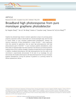 ARTICLE
Received 23 Oct 2012 | Accepted 4 Apr 2013 | Published 7 May 2013

DOI: 10.1038/ncomms2830

Broadband high photoresponse from pure
monolayer graphene photodetector
By Yongzhe Zhang1,w, Tao Liu1, Bo Meng1, Xiaohui Li1, Guozhen Liang1, Xiaonan Hu1 & Qi Jie Wang1,2,3

Graphene has attracted large interest in photonic applications owing to its promising optical
properties, especially its ability to absorb light over a broad wavelength range, which has lead
to several studies on pure monolayer graphene-based photodetectors. However, the
maximum responsivity of these photodetectors is below 10 mA W À 1, which signiﬁcantly
limits their potential for applications. Here we report high photoresponsivity (with high
photoconductive gain) of 8.61 A W À 1 in pure monolayer graphene photodetectors, about
three orders of magnitude higher than those reported in the literature, by introducing electron
trapping centres and by creating a bandgap in graphene through band structure engineering.
In addition, broadband photoresponse with high photoresponsivity from the visible to the
mid-infrared is experimentally demonstrated. To the best of our knowledge, this work
demonstrates the broadest photoresponse with high photoresponsivity from pure monolayer
graphene photodetectors, proving the potential of graphene as a promising material for
efﬁcient optoelectronic devices.

1 School of Electrical and Electronic Engineering, 50 Nanyang Avenue, Nanyang Technological University, Singapore 639798, Singapore. 2 School of Physical
and Mathematical Sciences, Nanyang Technological University, Singapore 637371, Singapore. 3 Centre for Disruptive Photonic Technologies, Nanyang
Technological University, Singapore 637371, Singapore. w Present address: School of Renewable Energy and State Key Laboratory of Alternate Electrical Power
System with Renewable Energy Sources, North China Electric Power University, Beijing 102206, China. Correspondence and requests for materials should be
addressed to Q.J.W. (email: qjwang@ntu.edu.sg).

NATURE COMMUNICATIONS | 4:1811 | DOI: 10.1038/ncomms2830 | www.nature.com/naturecommunications

& 2013 Macmillan Publishers Limited. All rights reserved.

1

 