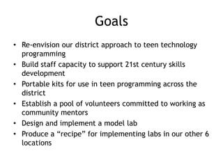 Goals
• Re-envision our district approach to teen technology
  programming
• Build staff capacity to support 21st century skills
  development
• Portable kits for use in teen programming across the
  district
• Establish a pool of volunteers committed to working as
  community mentors
• Design and implement a model lab
• Produce a “recipe” for implementing labs in our other 6
  locations
 