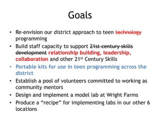 Goals
• Re-envision our district approach to teen technology
  programming
• Build staff capacity to support 21st century skills
  development relationship building, leadership,
  collaboration and other 21st Century Skills
• Portable kits for use in teen programming across the
  district
• Establish a pool of volunteers committed to working as
  community mentors
• Design and implement a model lab at Wright Farms
• Produce a “recipe” for implementing labs in our other 6
  locations
 