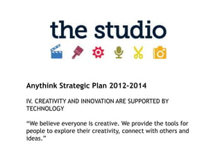 Anythink Strategic Plan 2012-2014

IV. CREATIVITY AND INNOVATION ARE SUPPORTED BY
TECHNOLOGY

“We believe everyone is creative. We provide the tools for
people to explore their creativity, connect with others and
ideas.”
 