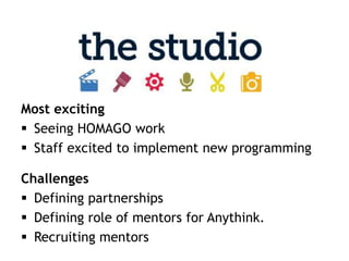Most exciting
 Seeing HOMAGO work
 Staff excited to implement new programming

Challenges
 Defining partnerships
 Defining role of mentors for Anythink.
 Recruiting mentors
 