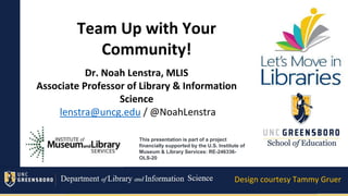 Welcome Day-Spring 2020
Team Up with Your
Community!
Dr. Noah Lenstra, MLIS
Associate Professor of Library & Information
Science
lenstra@uncg.edu / @NoahLenstra
Design courtesy Tammy Gruer
This presentation is part of a project
financially supported by the U.S. Institute of
Museum & Library Services: RE-246336-
OLS-20
 