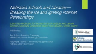Nebraska Schools and Libraries—
Breaking the Ice and Igniting Internet
Relationships
SUBMITTED PROPOSAL TO THE INSTITUTE OF MUSEUM AND LIBRARY
SERVICES, NATIONAL LEADERSHIP GRANT FOR LIBRARIES, SPARKS GRANT
Presenter(s):
Tom Rolfes -- Education IT Manager
Nebraska Information Technology Commission
Holly Woldt – Senior IT Infrastructure Support Analyst
Nebraska Library Commission
 