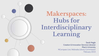Makerspaces:
Hubs for
Interdisciplinary
Learning
Sarah Nagle
Creation & Innovation Services Librarian
Miami University
NCompass Live, Nebraska Library Commission
February 2023
 