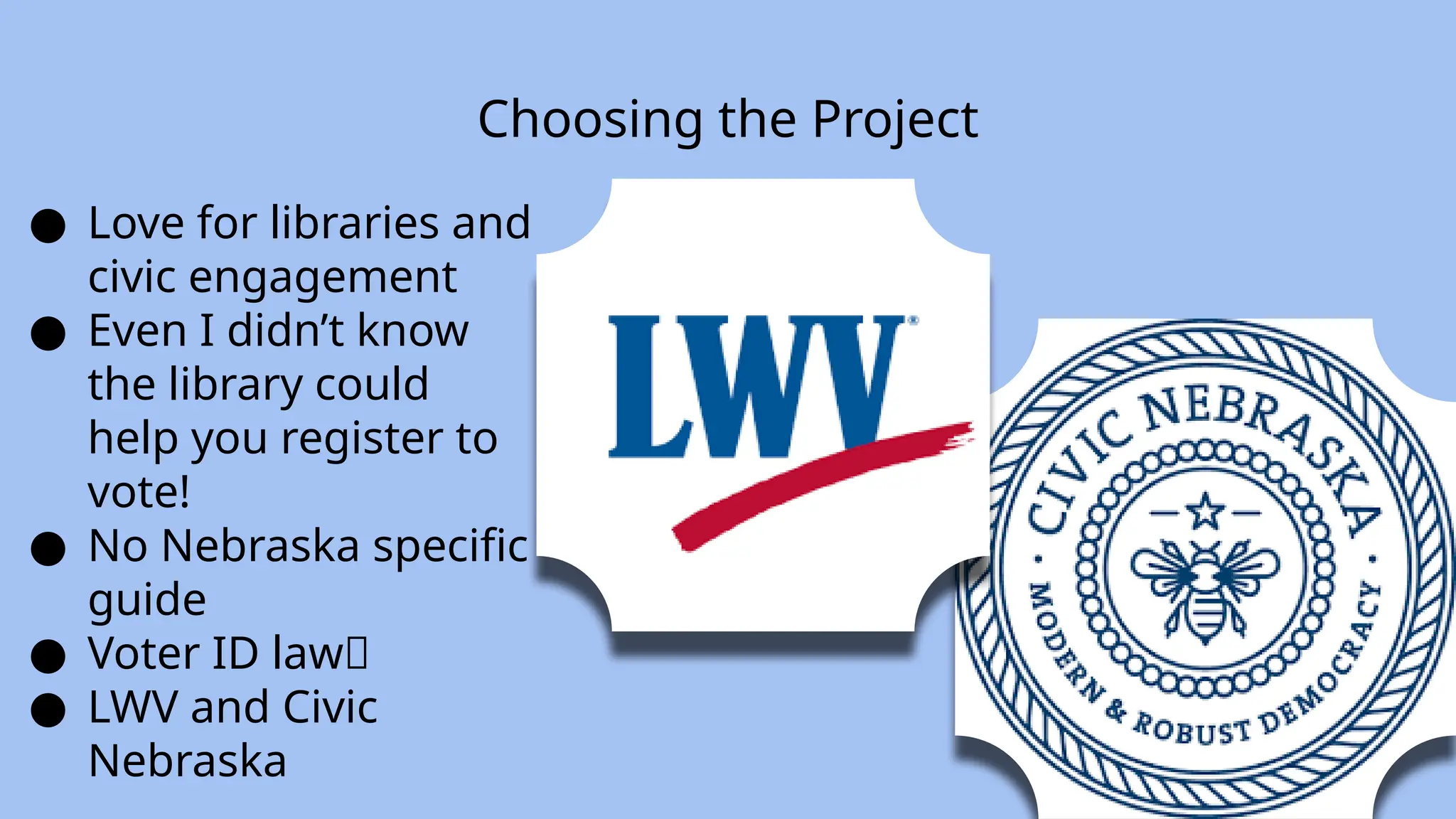 Choosing the Project
● Love for libraries and
civic engagement
● Even I didn’t know
the library could
help you register to
vote!
● No Nebraska specific
guide
● Voter ID law🙁
● LWV and Civic
Nebraska